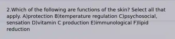 2.Which of the following are functions of the skin? Select all that apply. A)protection B)temperature regulation C)psychosocial, sensation D)vitamin C production E)immunological F)lipid reduction