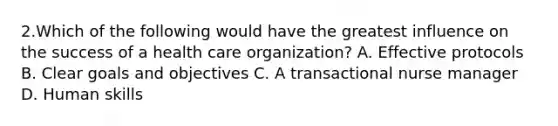 2.Which of the following would have the greatest influence on the success of a health care organization? A. Effective protocols B. Clear goals and objectives C. A transactional nurse manager D. Human skills