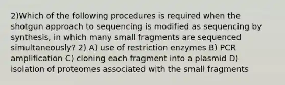 2)Which of the following procedures is required when the shotgun approach to sequencing is modified as sequencing by synthesis, in which many small fragments are sequenced simultaneously? 2) A) use of restriction enzymes B) PCR amplification C) cloning each fragment into a plasmid D) isolation of proteomes associated with the small fragments