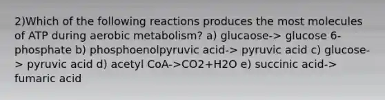 2)Which of the following reactions produces the most molecules of ATP during aerobic metabolism? a) glucaose-> glucose 6-phosphate b) phosphoenolpyruvic acid-> pyruvic acid c) glucose-> pyruvic acid d) acetyl CoA->CO2+H2O e) succinic acid-> fumaric acid