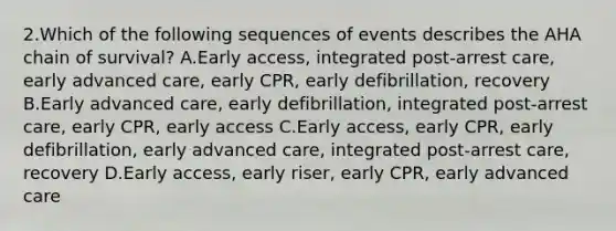 2.Which of the following sequences of events describes the AHA chain of survival? A.Early access, integrated post-arrest care, early advanced care, early CPR, early defibrillation, recovery B.Early advanced care, early defibrillation, integrated post-arrest care, early CPR, early access C.Early access, early CPR, early defibrillation, early advanced care, integrated post-arrest care, recovery D.Early access, early riser, early CPR, early advanced care