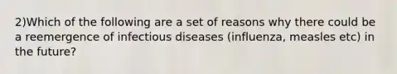 2)Which of the following are a set of reasons why there could be a reemergence of infectious diseases (influenza, measles etc) in the future?