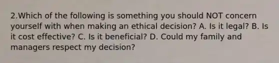 2.Which of the following is something you should NOT concern yourself with when making an ethical decision? A. Is it legal? B. Is it cost effective? C. Is it beneficial? D. Could my family and managers respect my decision?