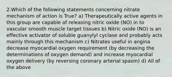 2.Which of the following statements concerning nitrate mechanism of action is True? a) Therapeutically active agents in this group are capable of releasing nitric oxide (NO) in to vascular smooth muscle target tissues b) Nitric oxide (NO) is an effective activator of soluble guanylyl cyclase and probably acts mainly through this mechanism c) Nitrates useful in angina decrease myocardial oxygen requirement (by decreasing the determinations of oxygen demand) and increase myocardial oxygen delivery (by reversing coronary arterial spasm) d) All of the above