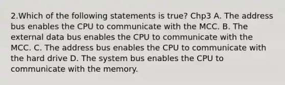 2.Which of the following statements is true? Chp3 A. The address bus enables the CPU to communicate with the MCC. B. The external data bus enables the CPU to communicate with the MCC. C. The address bus enables the CPU to communicate with the hard drive D. The system bus enables the CPU to communicate with the memory.