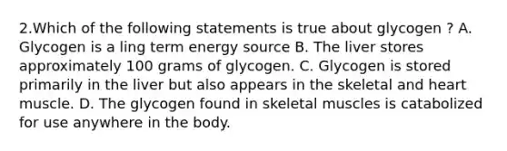 2.Which of the following statements is true about glycogen ? A. Glycogen is a ling term energy source B. The liver stores approximately 100 grams of glycogen. C. Glycogen is stored primarily in the liver but also appears in the skeletal and heart muscle. D. The glycogen found in skeletal muscles is catabolized for use anywhere in the body.