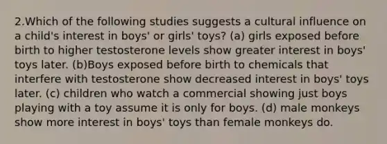 2.Which of the following studies suggests a cultural influence on a child's interest in boys' or girls' toys? (a) girls exposed before birth to higher testosterone levels show greater interest in boys' toys later. (b)Boys exposed before birth to chemicals that interfere with testosterone show decreased interest in boys' toys later. (c) children who watch a commercial showing just boys playing with a toy assume it is only for boys. (d) male monkeys show more interest in boys' toys than female monkeys do.