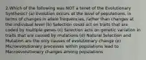 2.Which of the following was NOT a tenet of the Evolutionary Synthesis? (a) Evolution occurs at the level of populations, in terms of changes in allele frequencies, rather than changes at the individual level (b) Selection could act on traits that are coded by multiple genes (c) Selection acts on genetic variation in traits that are caused by mutations (d) Natural Selection and Mutation are the only causes of evolutionary change (e) Microevolutionary processes within populations lead to Macroevolutionary changes among populations