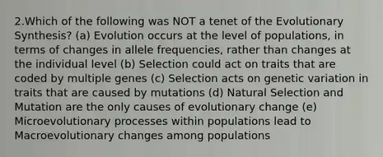 2.Which of the following was NOT a tenet of the Evolutionary Synthesis? (a) Evolution occurs at the level of populations, in terms of changes in allele frequencies, rather than changes at the individual level (b) Selection could act on traits that are coded by multiple genes (c) Selection acts on genetic variation in traits that are caused by mutations (d) Natural Selection and Mutation are the only causes of evolutionary change (e) Microevolutionary processes within populations lead to Macroevolutionary changes among populations