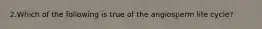 2.Which of the following is true of the angiosperm life cycle?
