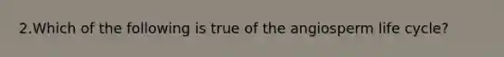 2.Which of the following is true of the angiosperm life cycle?