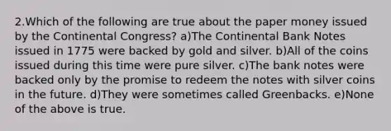 2.Which of the following are true about the paper money issued by the Continental Congress? a)The Continental Bank Notes issued in 1775 were backed by gold and silver. b)All of the coins issued during this time were pure silver. c)The bank notes were backed only by the promise to redeem the notes with silver coins in the future. d)They were sometimes called Greenbacks. e)None of the above is true.