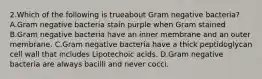 2.Which of the following is trueabout Gram negative bacteria? A.Gram negative bacteria stain purple when Gram stained B.Gram negative bacteria have an inner membrane and an outer membrane. C.Gram negative bacteria have a thick peptidoglycan cell wall that includes Lipotechoic acids. D.Gram negative bacteria are always bacilli and never cocci.