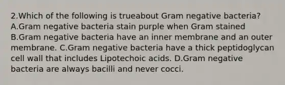 2.Which of the following is trueabout Gram negative bacteria? A.Gram negative bacteria stain purple when Gram stained B.Gram negative bacteria have an inner membrane and an outer membrane. C.Gram negative bacteria have a thick peptidoglycan cell wall that includes Lipotechoic acids. D.Gram negative bacteria are always bacilli and never cocci.