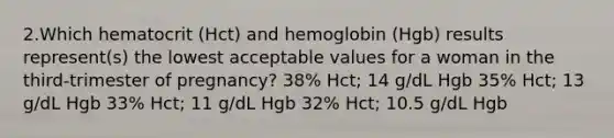 2.Which hematocrit (Hct) and hemoglobin (Hgb) results represent(s) the lowest acceptable values for a woman in the third-trimester of pregnancy? 38% Hct; 14 g/dL Hgb 35% Hct; 13 g/dL Hgb 33% Hct; 11 g/dL Hgb 32% Hct; 10.5 g/dL Hgb