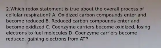 2.Which redox statement is true about the overall process of cellular respiration? A. Oxidized carbon compounds enter and become reduced B. Reduced carbon compounds enter and become oxidized C. Coenzyme carriers become oxidized, losing electrons to fuel molecules D. Coenzyme carriers become reduced, gaining electrons from ATP