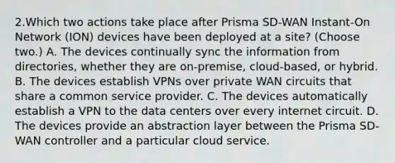 2.Which two actions take place after Prisma SD-WAN Instant-On Network (ION) devices have been deployed at a site? (Choose two.) A. The devices continually sync the information from directories, whether they are on-premise, cloud-based, or hybrid. B. The devices establish VPNs over private WAN circuits that share a common service provider. C. The devices automatically establish a VPN to the data centers over every internet circuit. D. The devices provide an abstraction layer between the Prisma SD-WAN controller and a particular cloud service.