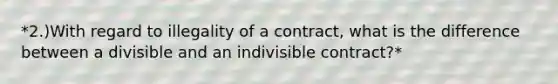 *2.)With regard to illegality of a contract, what is the difference between a divisible and an indivisible contract?*