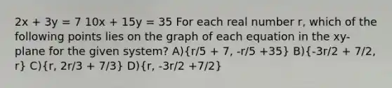 2x + 3y = 7 10x + 15y = 35 For each real number r, which of the following points lies on the graph of each equation in the xy-plane for the given system? A)(r/5 + 7, -r/5 +35) B)(-3r/2 + 7/2, r) C)(r, 2r/3 + 7/3) D)(r, -3r/2 +7/2)