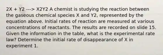 2X + Y2 ---> X2Y2 A chemist is studying the reaction between the gaseous chemical species X and Y2, represented by the equation above. Initial rates of reaction are measured at various concentrations of reactants. The results are recorded on slide 15. Given the information in the table, what is the experimental rate law? Determine the initial rate of disappearance of X in experiment 1.