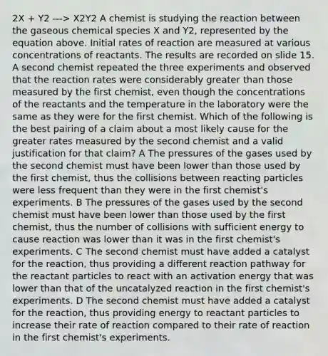 2X + Y2 ---> X2Y2 A chemist is studying the reaction between the gaseous chemical species X and Y2, represented by the equation above. Initial rates of reaction are measured at various concentrations of reactants. The results are recorded on slide 15. A second chemist repeated the three experiments and observed that the reaction rates were considerably greater than those measured by the first chemist, even though the concentrations of the reactants and the temperature in the laboratory were the same as they were for the first chemist. Which of the following is the best pairing of a claim about a most likely cause for the greater rates measured by the second chemist and a valid justification for that claim? A The pressures of the gases used by the second chemist must have been lower than those used by the first chemist, thus the collisions between reacting particles were less frequent than they were in the first chemist's experiments. B The pressures of the gases used by the second chemist must have been lower than those used by the first chemist, thus the number of collisions with sufficient energy to cause reaction was lower than it was in the first chemist's experiments. C The second chemist must have added a catalyst for the reaction, thus providing a different reaction pathway for the reactant particles to react with an activation energy that was lower than that of the uncatalyzed reaction in the first chemist's experiments. D The second chemist must have added a catalyst for the reaction, thus providing energy to reactant particles to increase their rate of reaction compared to their rate of reaction in the first chemist's experiments.