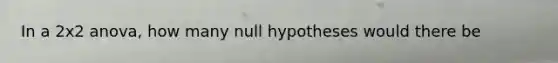 In a 2x2 anova, how many null hypotheses would there be