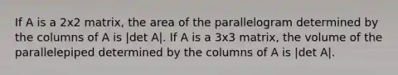 If A is a 2x2 matrix, the area of the parallelogram determined by the columns of A is |det A|. If A is a 3x3 matrix, the volume of the parallelepiped determined by the columns of A is |det A|.