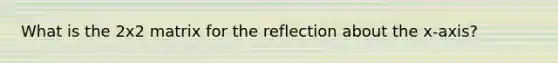 What is the 2x2 matrix for the reflection about the x-axis?