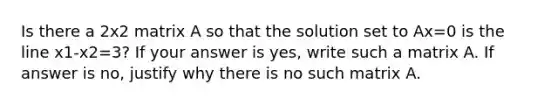 Is there a 2x2 matrix A so that the solution set to Ax=0 is the line x1-x2=3? If your answer is yes, write such a matrix A. If answer is no, justify why there is no such matrix A.