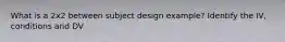 What is a 2x2 between subject design example? Identify the IV, conditions and DV