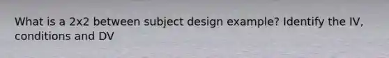 What is a 2x2 between subject design example? Identify the IV, conditions and DV