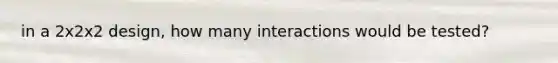 in a 2x2x2 design, how many interactions would be tested?