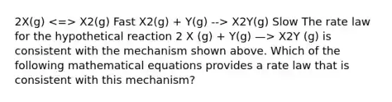 2X(g) X2(g) Fast X2(g) + Y(g) --> X2Y(g) Slow The rate law for the hypothetical reaction 2 X (g) + Y(g) —> X2Y (g) is consistent with the mechanism shown above. Which of the following mathematical equations provides a rate law that is consistent with this mechanism?