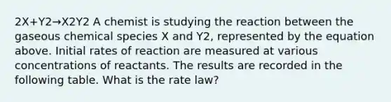 2X+Y2→X2Y2 A chemist is studying the reaction between the gaseous chemical species X and Y2, represented by the equation above. Initial rates of reaction are measured at various concentrations of reactants. The results are recorded in the following table. What is the rate law?