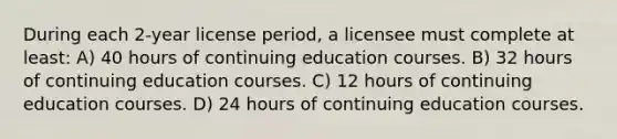 During each 2-year license period, a licensee must complete at least: A) 40 hours of continuing education courses. B) 32 hours of continuing education courses. C) 12 hours of continuing education courses. D) 24 hours of continuing education courses.