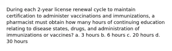 During each 2-year license renewal cycle to maintain certification to administer vaccinations and immunizations, a pharmacist must obtain how many hours of continuing education relating to disease states, drugs, and administration of immunizations or vaccines? a. 3 hours b. 6 hours c. 20 hours d. 30 hours