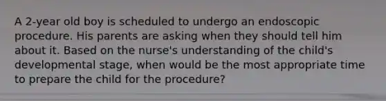 A 2-year old boy is scheduled to undergo an endoscopic procedure. His parents are asking when they should tell him about it. Based on the nurse's understanding of the child's developmental stage, when would be the most appropriate time to prepare the child for the procedure?