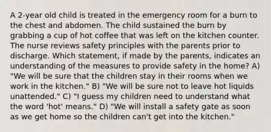 A 2-year old child is treated in the emergency room for a burn to the chest and abdomen. The child sustained the burn by grabbing a cup of hot coffee that was left on the kitchen counter. The nurse reviews safety principles with the parents prior to discharge. Which statement, if made by the parents, indicates an understanding of the measures to provide safety in the home? A) "We will be sure that the children stay in their rooms when we work in the kitchen." B) "We will be sure not to leave hot liquids unattended." C) "I guess my children need to understand what the word 'hot' means." D) "We will install a safety gate as soon as we get home so the children can't get into the kitchen."