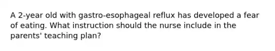 A 2-year old with gastro-esophageal reflux has developed a fear of eating. What instruction should the nurse include in the parents' teaching plan?