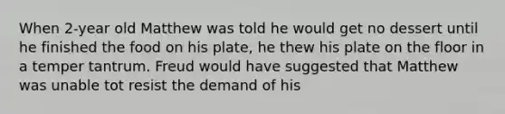 When 2-year old Matthew was told he would get no dessert until he finished the food on his plate, he thew his plate on the floor in a temper tantrum. Freud would have suggested that Matthew was unable tot resist the demand of his