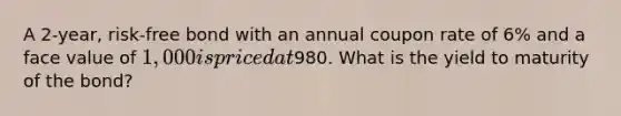 A 2-year, risk-free bond with an annual coupon rate of 6% and a face value of 1,000 is priced at980. What is the yield to maturity of the bond?