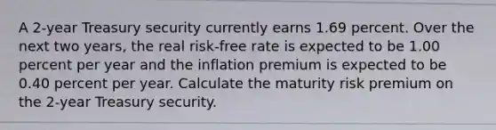 A 2-year Treasury security currently earns 1.69 percent. Over the next two years, the real risk-free rate is expected to be 1.00 percent per year and the inflation premium is expected to be 0.40 percent per year. Calculate the maturity risk premium on the 2-year Treasury security.