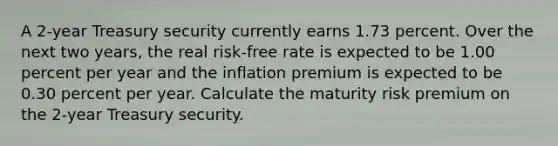 A 2-year Treasury security currently earns 1.73 percent. Over the next two years, the real risk-free rate is expected to be 1.00 percent per year and the inflation premium is expected to be 0.30 percent per year. Calculate the maturity risk premium on the 2-year Treasury security.