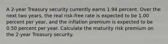 A 2-year Treasury security currently earns 1.94 percent. Over the next two years, the real risk-free rate is expected to be 1.00 percent per year, and the inflation premium is expected to be 0.50 percent per year. Calculate the maturity risk premium on the 2-year Treasury security.