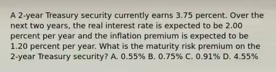 A 2-year Treasury security currently earns 3.75 percent. Over the next two years, the real interest rate is expected to be 2.00 percent per year and the inflation premium is expected to be 1.20 percent per year. What is the maturity risk premium on the 2-year Treasury security? A. 0.55% B. 0.75% C. 0.91% D. 4.55%