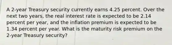 A 2-year Treasury security currently earns 4.25 percent. Over the next two years, the real interest rate is expected to be 2.14 percent per year, and the inflation premium is expected to be 1.34 percent per year. What is the maturity risk premium on the 2-year Treasury security?