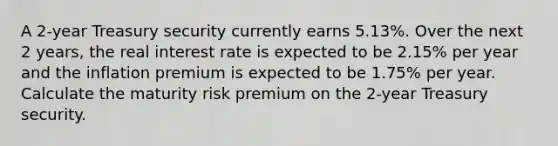 A 2-year Treasury security currently earns 5.13%. Over the next 2 years, the real interest rate is expected to be 2.15% per year and the inflation premium is expected to be 1.75% per year. Calculate the maturity risk premium on the 2-year Treasury security.