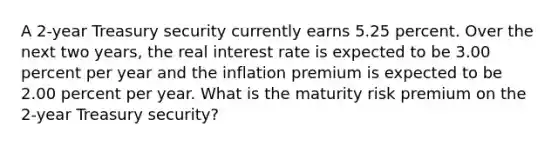 A 2-year Treasury security currently earns 5.25 percent. Over the next two years, the real interest rate is expected to be 3.00 percent per year and the inflation premium is expected to be 2.00 percent per year. What is the maturity risk premium on the 2-year Treasury security?