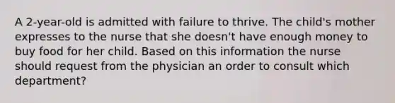 A 2-year-old is admitted with failure to thrive. The child's mother expresses to the nurse that she doesn't have enough money to buy food for her child. Based on this information the nurse should request from the physician an order to consult which department?