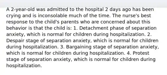 A 2-year-old was admitted to the hospital 2 days ago has been crying and is inconsolable much of the time. The nurse's best response to the child's parents who are concerned about this behavior is that the child is: 1. Detachment phase of separation anxiety, which is normal for children during hospitalization. 2. Despair stage of separation anxiety, which is normal for children during hospitalization. 3. Bargaining stage of separation anxiety, which is normal for children during hospitalization. 4. Protest stage of separation anxiety, which is normal for children during hospitalization.